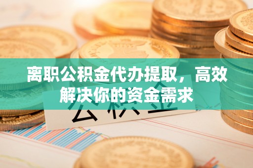 平定离职公积金代办提取，高效解决你的资金需求