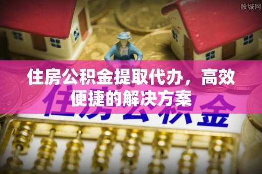 平定住房公积金提取代办，高效便捷的解决方案