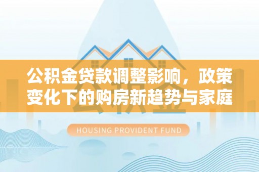 平定公积金贷款调整影响，政策变化下的购房新趋势与家庭财务规划