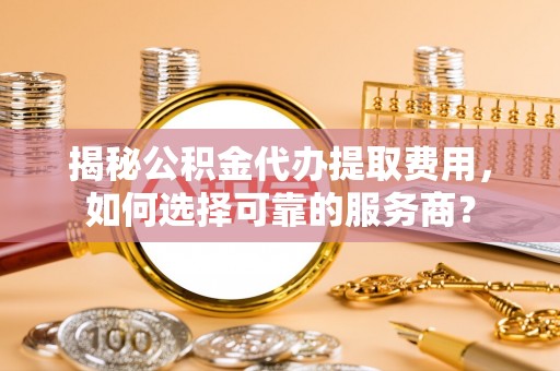 平定揭秘公积金代办提取费用，如何选择可靠的服务商？