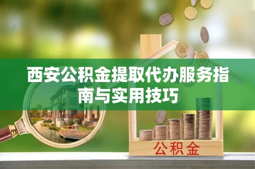 平定西安公积金提取代办服务指南与实用技巧