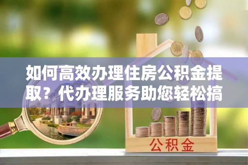 平定如何高效办理住房公积金提取？代办理服务助您轻松搞定